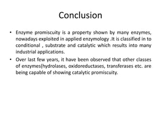 Conclusion
• Enzyme promiscuity is a property shown by many enzymes,
nowadays exploited in applied enzymology .It is classified in to
conditional , substrate and catalytic which results into many
industrial applications.
• Over last few years, it have been observed that other classes
of enzymes(hydrolases, oxidoreductases, transferases etc. are
being capable of showing catalytic promiscuity.
 