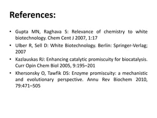 References:
• Gupta MN, Raghava S: Relevance of chemistry to white
biotechnology. Chem Cent J 2007, 1:17
• Ulber R, Sell D: White Biotechnology. Berlin: Springer-Verlag;
2007
• Kazlauskas RJ: Enhancing catalytic promiscuity for biocatalysis.
Curr Opin Chem Biol 2005, 9:195–201
• Khersonsky O, Tawfik DS: Enzyme promiscuity: a mechanistic
and evolutionary perspective. Annu Rev Biochem 2010,
79:471–505
 