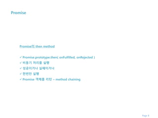 Page 8
Promise
Promise의 then method
 Promise.prototype.then( onFulfilled, onRejected )
 비동기 처리를 실행
 성공이거나 실패이거나
 한번만 실행
 Promise 객체를 리턴 – method chaining
 