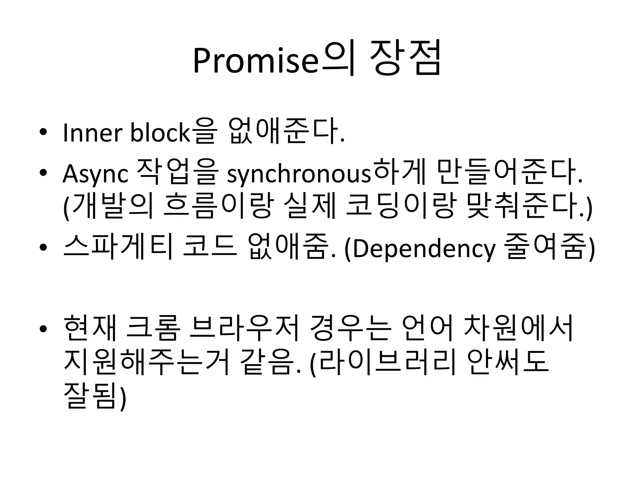 Promise의 장점 
• Inner block을 없애준다. 
• Async 작업을 synchronous하게 만들어준다. 
(개발의 흐름이랑 실제 코딩이랑 맞춰준다.) 
• 스파게티 코드 없애줌. (Dependency 줄여줌) 
• 현재 크롬 브라우저 경우는 언어 차원에서 
지원해주는거 같음. (라이브러리 안써도 
잘됨) 
 