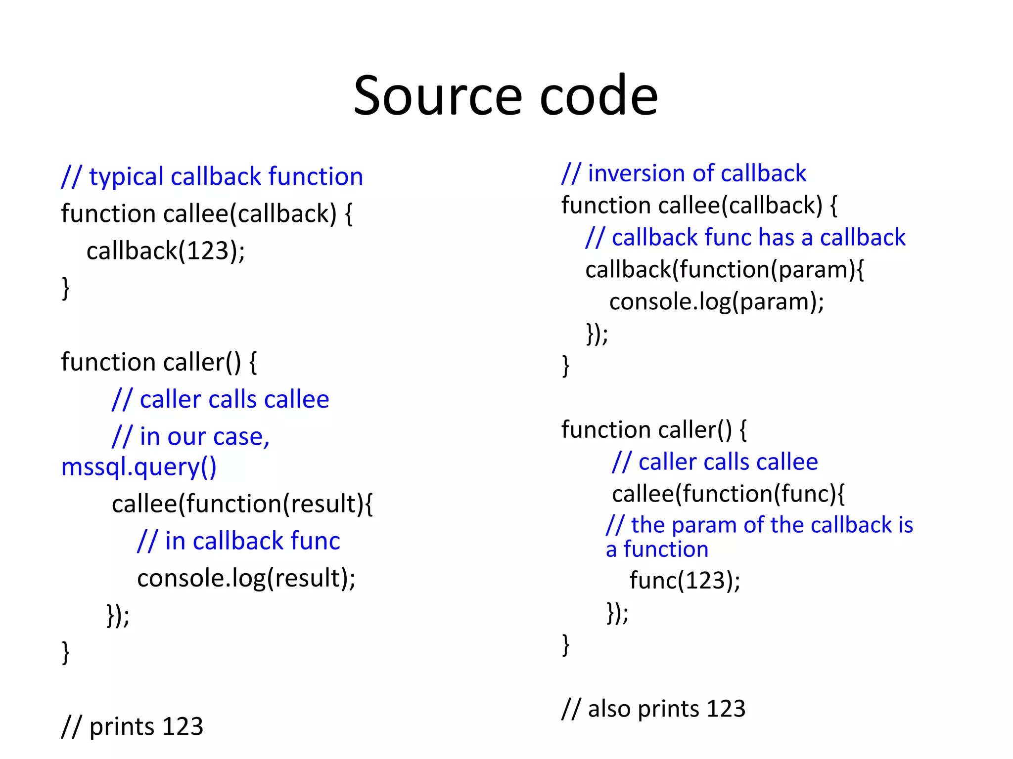 Source code 
// inversion of callback 
function callee(callback) { 
// callback func has a callback 
callback(function(param){ 
console.log(param); 
}); 
} 
function caller() { 
// caller calls callee 
callee(function(func){ 
// the param of the callback is 
a function 
func(123); 
}); 
} 
// also prints 123 
// typical callback function 
function callee(callback) { 
callback(123); 
} 
function caller() { 
// caller calls callee 
// in our case, 
mssql.query() 
callee(function(result){ 
// in callback func 
console.log(result); 
}); 
} 
// prints 123 
 