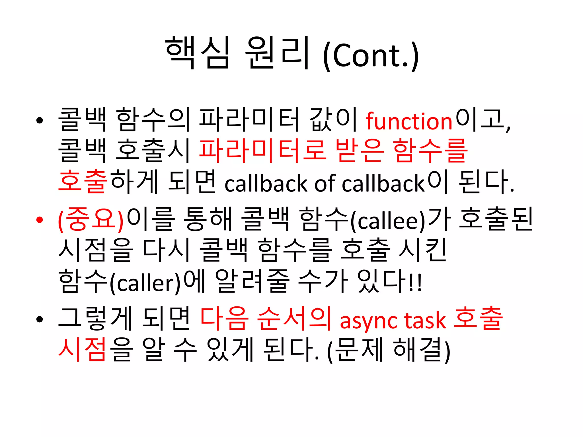 핵심 원리 (Cont.) 
• 콜백 함수의 파라미터 값이 function이고, 
콜백 호출시 파라미터로 받은 함수를 
호출하게 되면 callback of callback이 된다. 
• (중요)이를 통해 콜백 함수(callee)가 호출된 
시점을 다시 콜백 함수를 호출 시킨 
함수(caller)에 알려줄 수가 있다!! 
• 그렇게 되면 다음 순서의 async task 호출 
시점을 알 수 있게 된다. (문제 해결) 
 