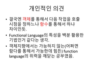 개인적인 의견 
• 결국엔 객체를 통해서 다음 작업을 호출 
시점을 정하느냐 함수를 통해서 하냐 
차이인듯. 
• Functional Language의 특성을 백분 활용한 
기법인거 같다는 생각. 
• 객체지향에서는 가능하지 않는(어쩌면 
람다를 통해서 가능한데 힘든) function 
language의 위력을 깨닫는 공부였음. 
