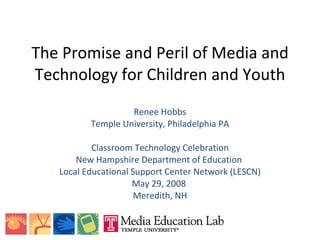 The Promise and Peril of Media and Technology for Children and Youth Renee Hobbs Temple University, Philadelphia PA Classroom Technology Celebration New Hampshire Department of Education  Local Educational Support Center Network (LESCN) May 29, 2008  Meredith, NH 
