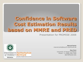 Confidence in Software Cost Estimation Results based on MMRE and PRED Presentation for PROMISE 2008 Marcel Korte [email_address] Dan Port University of Hawai'i at Manoa Phone: +1-(808)-956-7494 [email_address] 