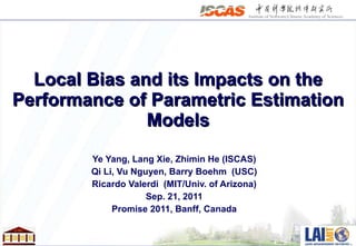 Local Bias and its Impacts on the Performance of Parametric Estimation Models Ye Yang, Lang Xie, Zhimin He (ISCAS) Qi Li, Vu Nguyen, Barry Boehm  (USC) Ricardo Valerdi  (MIT/Univ. of Arizona) Sep. 21, 2011 Promise 2011, Banff, Canada 