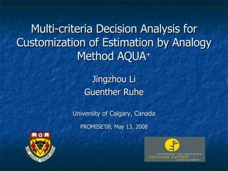 Multi-criteria Decision Analysis for Customization of Estimation by Analogy Method AQUA + Jingzhou Li Guenther Ruhe University of Calgary, Canada PROMISE’08, May 13, 2008 
