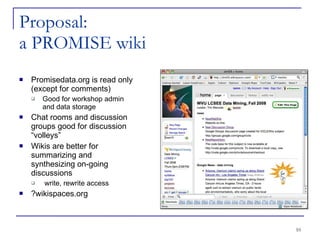 Proposal:  a PROMISE wiki Promisedata.org is read only (except for comments)‏ Good for workshop admin and data storage Chat rooms and discussion groups good for discussion “volleys” Wikis are better for summarizing and synthesizing on-going discussions write, rewrite access ?wikispaces.org 