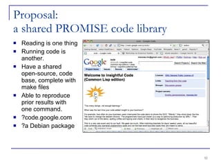 Proposal: a shared PROMISE code library Reading is one thing Running code is another. Have a shared open-source, code base, complete with make files Able to reproduce prior results with one command. ?code.google.com ?a Debian package 