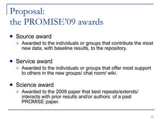 Proposal: the PROMISE’09 awards Source award Awarded to the individuals or groups that contribute the most new data, with baseline results, to the repository. Service award Awarded to the individuals or groups that offer most support to others in the new groups/ chat room/ wiki. Science award Awarded to the 2009 paper that best repeats/extends/ interacts with prior results and/or authors  of a past PROMISE paper. 