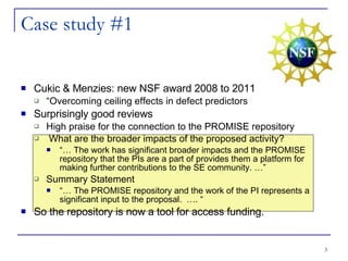 Case study #1 Cukic & Menzies: new NSF award 2008 to 2011 “ Overcoming ceiling effects in defect predictors Surprisingly good reviews High praise for the connection to the PROMISE repository What are the broader impacts of the proposed activity?  “…  The work has significant broader impacts and the PROMISE repository that the PIs are a part of provides them a platform for making further contributions to the SE community. …” Summary Statement  “…  The PROMISE repository and the work of the PI represents a significant input to the proposal.  …. “ So the repository is now a tool for access funding. 