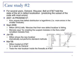 Case study #2 For several years, Ostrand, Weyuker, Bell at AT&T held the  state of the art in defect localization  (predicting the subset of the code with most errors)‏ 2007: At PROMISE’07:  Koru argues that defect distribution is logarithmic (I.e. more errors in the smaller modules)‏ Sept 2008: Milton (WVU) tells  Menzies that their new defect localizer is failing.  Menzies says “try crawling the suspect modules in the Koru order” (smallest modules first)‏ Jan’08:  Milton shows the new localizer  dramatically out-performs standard methods Mar’08:  Milton hosted at AT&T  for a week by Ostrand Tests the new localizer inside the firewalls at AT&T 