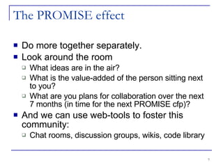 The PROMISE effect Do more together separately. Look around the room What ideas are in the air? What is the value-added of the person sitting next to you? What are you plans for collaboration over the next 7 months (in time for the next PROMISE cfp)? And we can use web-tools to foster this community: Chat rooms, discussion groups, wikis, code library 