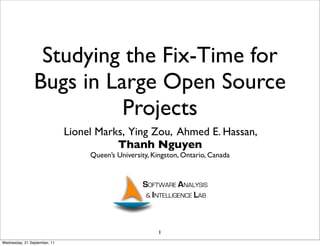 Studying the Fix-Time for
                Bugs in Large Open Source
                          Projects
                              Lionel Marks, Ying Zou, Ahmed E. Hassan,
                                         Thanh Nguyen
                                   Queen’s University, Kingston, Ontario, Canada




                                                        1
Wednesday, 21 September, 11
 