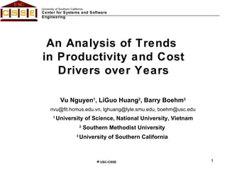 An Analysis of Trends  in Productivity and Cost Drivers over Years Vu Nguyen 1 , LiGuo Huang 2 , Barry Boehm 3 [email_address] , lghuang@lyle.smu.edu, boehm@usc.edu 1  University of Science, National University, Vietnam 2  Southern Methodist University   3  University of Southern California  