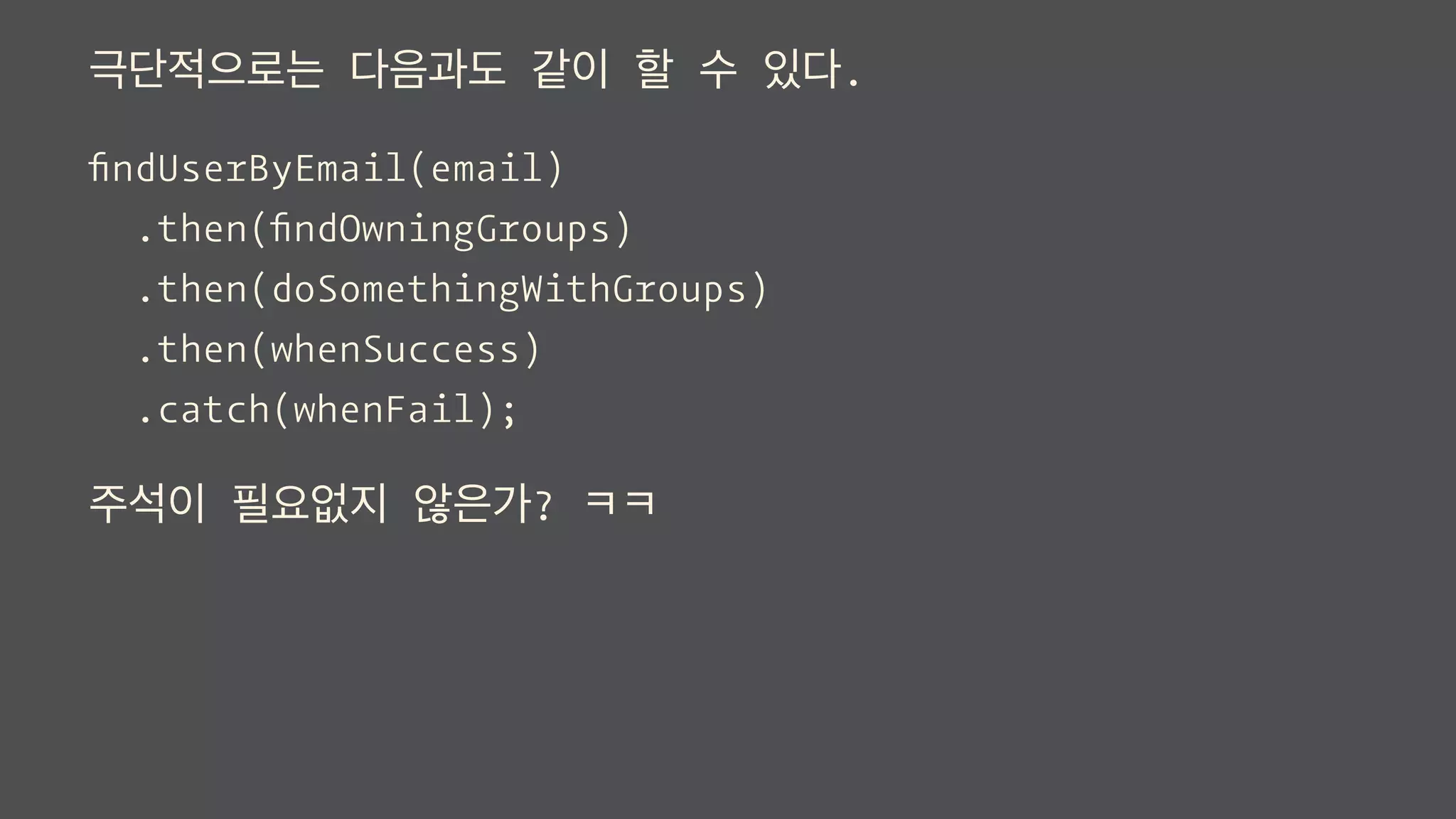 극단적으로는 다음과도 같이 할 수 있다.
ﬁndUserByEmail(email)
.then(ﬁndOwningGroups)
.then(doSomethingWithGroups)
.then(whenSuccess)
.catch(whenFail);
주석이 필요없지 않은가? ㅋㅋ
 