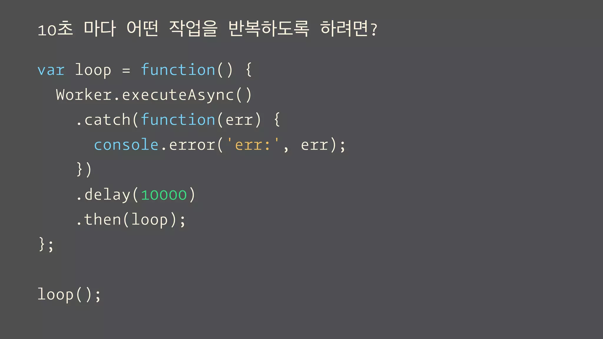 10초 마다 어떤 작업을 반복하도록 하려면?
var loop = function() {
Worker.executeAsync()
.catch(function(err) {
console.error('err:', err);
})
.delay(10000)
.then(loop);
};
loop();
 