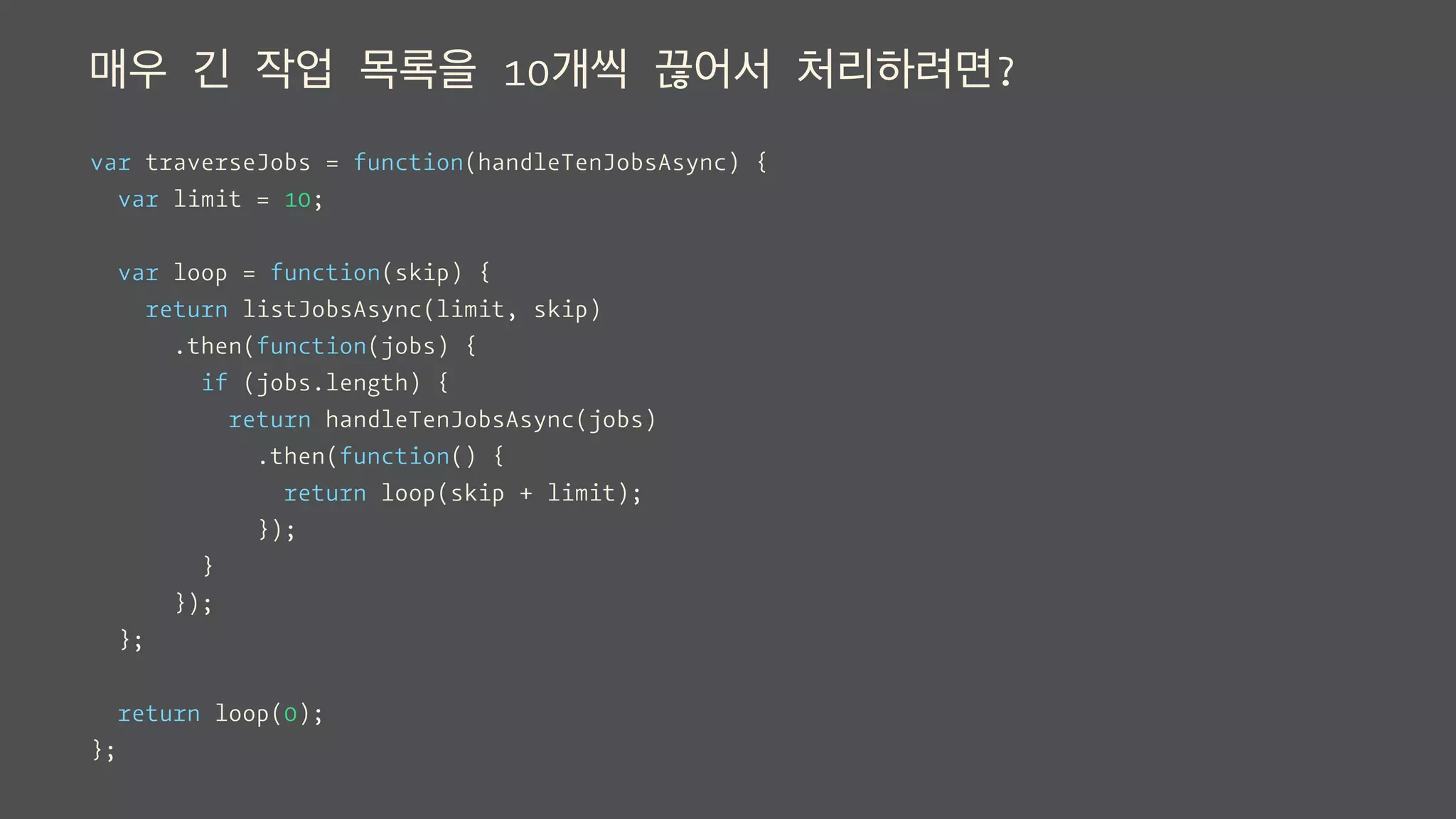 매우 긴 작업 목록을 10개씩 끊어서 처리하려면?
var traverseJobs = function(handleTenJobsAsync) {
var limit = 10;
var loop = function(skip) {
return listJobsAsync(limit, skip)
.then(function(jobs) {
if (jobs.length) {
return handleTenJobsAsync(jobs)
.then(function() {
return loop(skip + limit);
});
}
});
};
return loop(0);
};
 