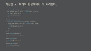 개선점 2. 에러도 한군데에서 다 처리한다.
new Promise(function(resolve, reject) {
User.ﬁndOne({email: email}, function(err, user) {
if (err) reject(err);
else resolve(user);
});
})
.then(function(user) {
return new Promise(function(resolve, reject) {
Group.ﬁnd({owner: user.id}, function(err, groups) {
if (err) reject(err);
else resolve(groups);
});
});
})
.then(function(groups) {
// do something with groups
})
.then(function() {
console.log('success');
})
.catch(function(err) {
console.error(err);
});
 