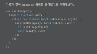 다음과 같이 Wrapper 형태로 뽑아냈다고 가정해보자.
var UserWrapper = {
ﬁndOne: function(query) {
return new Promise(function(resolve, reject) {
User.ﬁndOne(query, function(err, user) {
if (err) reject(err);
else resolve(user);
});
});
}
};
 