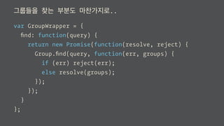 그룹들을 찾는 부분도 마찬가지로..
var GroupWrapper = {
ﬁnd: function(query) {
return new Promise(function(resolve, reject) {
Group.ﬁnd(query, function(err, groups) {
if (err) reject(err);
else resolve(groups);
});
});
}
};
 