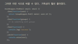그러면 이런 식으로 바꿀 수 있다. 가독성이 훨씬 좋아졌다.
UserWrapper.ﬁndOne({ email: email })
.then(function(user) {
return GroupWrapper.ﬁnd({ owner: user.id });
})
.then(function(groups) {
// do something with groups
})
.then(function() {
console.log('success');
})
.catch(function(err) {
console.error(err);
});
 