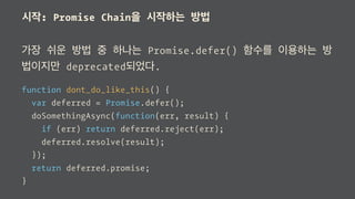 시작: Promise Chain을 시작하는 방법
가장 쉬운 방법 중 하나는 Promise.defer() 함수를 이용하는 방
법이지만 deprecated되었다.
function dont_do_like_this() {
var deferred = Promise.defer();
doSomethingAsync(function(err, result) {
if (err) return deferred.reject(err);
deferred.resolve(result);
});
return deferred.promise;
}
 