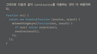 그러므로 다음과 같이 Constructor를 이용하는 것이 더 바람직하
다.
function ok() {
return new Promise(function (resolve, reject) {
doSomethingAsync(function(err, result) {
if (err) return reject(err);
resolve(result);
});
});
}
 