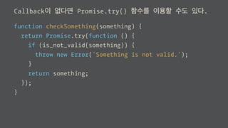 Callback이 없다면 Promise.try() 함수를 이용할 수도 있다.
function checkSomething(something) {
return Promise.try(function () {
if (is_not_valid(something)) {
throw new Error('Something is not valid.');
}
return something;
});
}
 