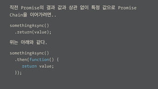 직전 Promise의 결과 값과 상관 없이 특정 값으로 Promise
Chain을 이어가려면..
somethingAsync()
.return(value);
위는 아래와 같다.
somethingAsync()
.then(function() {
return value;
});
 