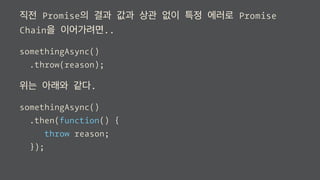 직전 Promise의 결과 값과 상관 없이 특정 에러로 Promise
Chain을 이어가려면..
somethingAsync()
.throw(reason);
위는 아래와 같다.
somethingAsync()
.then(function() {
throw reason;
});
 