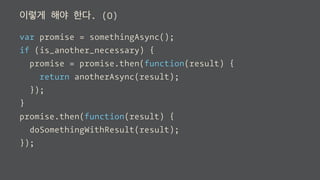 이렇게 해야 한다. (O)
var promise = somethingAsync();
if (is_another_necessary) {
promise = promise.then(function(result) {
return anotherAsync(result);
});
}
promise.then(function(result) {
doSomethingWithResult(result);
});
 