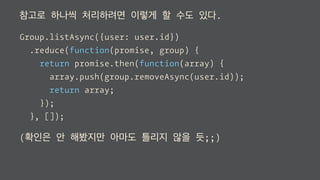 참고로 하나씩 처리하려면 이렇게 할 수도 있다.
Group.listAsync({user: user.id})
.reduce(function(promise, group) {
return promise.then(function(groups) {
return group.removeAsync(user.id)
.then(function(group) {
groups.push(group);
})
.return(groups);
});
}, []);
(확인은 안 해봤지만 아마도 틀리지 않을 듯;;)
 