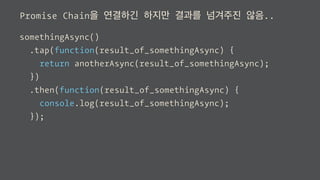 Promise Chain을 연결하긴 하지만 결과를 넘겨주진 않음..
somethingAsync()
.tap(function(result_of_somethingAsync) {
return anotherAsync(result_of_somethingAsync);
})
.then(function(result_of_somethingAsync) {
console.log(result_of_somethingAsync);
});
 