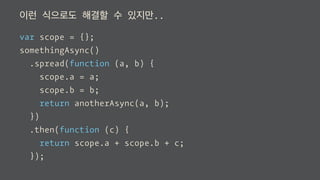 이런 식으로도 해결할 수 있지만..
var scope = {};
somethingAsync()
.spread(function (a, b) {
scope.a = a;
scope.b = b;
return anotherAsync(a, b);
})
.then(function (c) {
return scope.a + scope.b + c;
});
 