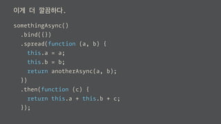 이게 더 깔끔하다.
somethingAsync()
.bind({})
.spread(function (a, b) {
this.a = a;
this.b = b;
return anotherAsync(a, b);
})
.then(function (c) {
return this.a + this.b + c;
});
 