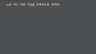 10초 마다 어떤 작업을 반복하도록 하려면?
 