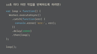 10초 마다 어떤 작업을 반복하도록 하려면?
var loop = function() {
Worker.executeAsync()
.catch(function(err) {
console.error('err:', err);
})
.delay(10000)
.then(loop);
};
loop();
 