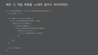 매우 긴 작업 목록을 10개씩 끊어서 처리하려면?
var traverseJobs = function(handleTenJobsAsync) {
var limit = 10;
var loop = function(skip) {
return listJobsAsync(limit, skip)
.then(function(jobs) {
if (jobs.length) {
return handleTenJobsAsync(jobs)
.then(function() {
return loop(skip + limit);
});
}
});
};
return loop(0);
};
 