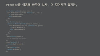 Promise를 이용해 바꾸어 보자. 더 길어지긴 했지만,
new Promise(function(resolve, reject) {
User.ﬁndOne({email: email}, function(err, user) {
if (err) reject(err);
else resolve(user);
});
})
.then(function(user) {
return new Promise(function(resolve, reject) {
Group.ﬁnd({owner: user.id}, function(err, groups) {
if (err) reject(err);
else resolve(groups);
});
});
})
.then(function(groups) {
// do something with groups
})
.then(function() {
console.log('success');
})
.catch(function(err) {
console.error(err);
});
 