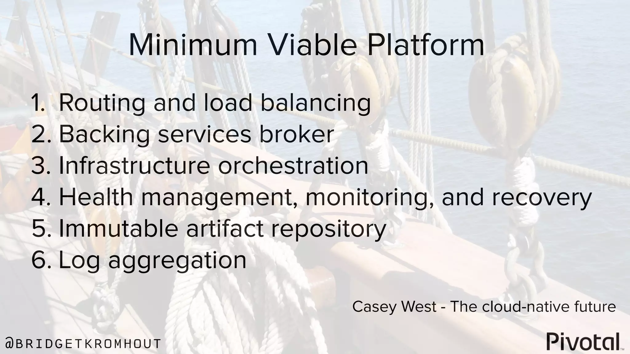 @bridgetkromhout
Minimum Viable Platform
1. Routing and load balancing
2. Backing services broker
3. Infrastructure orchestration
4. Health management, monitoring, and recovery
5. Immutable artifact repository
6. Log aggregation
Casey West - The cloud-native future
 