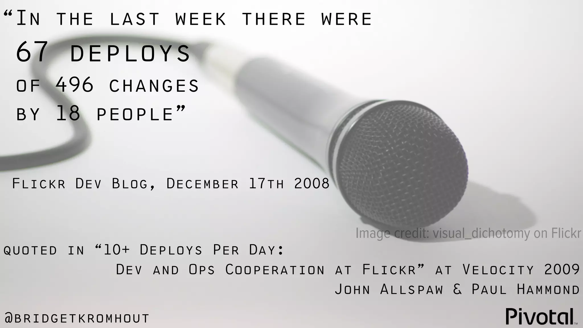 @bridgetkromhout
quoted in “10+ Deploys Per Day:
Dev and Ops Cooperation at Flickr” at Velocity 2009
John Allspaw & Paul Hammond
“In the last week there were
67 deploys
of 496 changes
by 18 people”
Flickr Dev Blog, December 17th 2008
Image credit: visual_dichotomy on Flickr
 