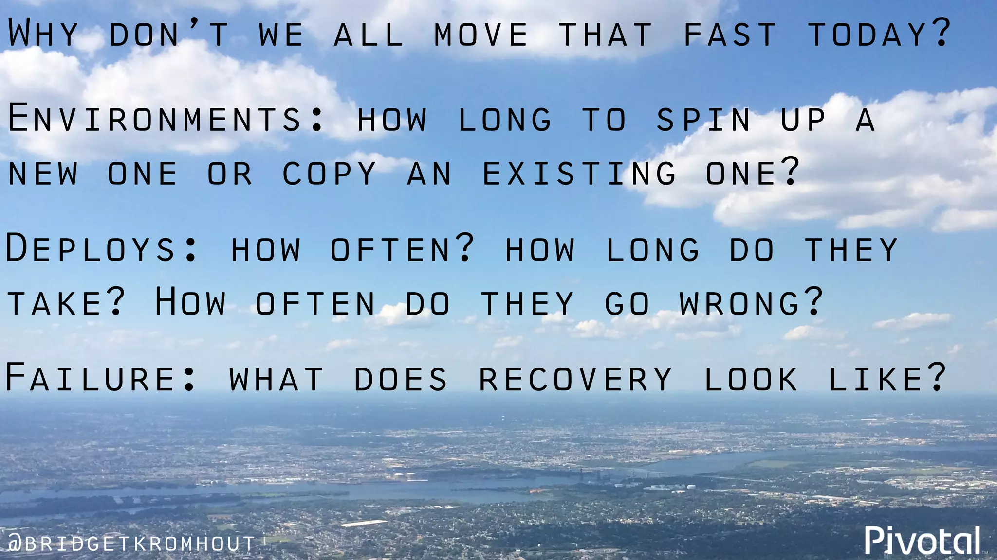 @bridgetkromhout
Failure: what does recovery look like?
Environments: how long to spin up a
new one or copy an existing one?
Deploys: how often? how long do they
take? How often do they go wrong?
Why don’t we all move that fast today?
 
