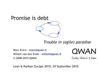 Promise is debt



                      Trouble in (agile) paradise
Marc Evers - marc@qwan.it
Willem van den Ende - willem@qwan.it
© 2008-2010 QWAN


Lean & Kanban Europe 2010, 24 September 2010
 