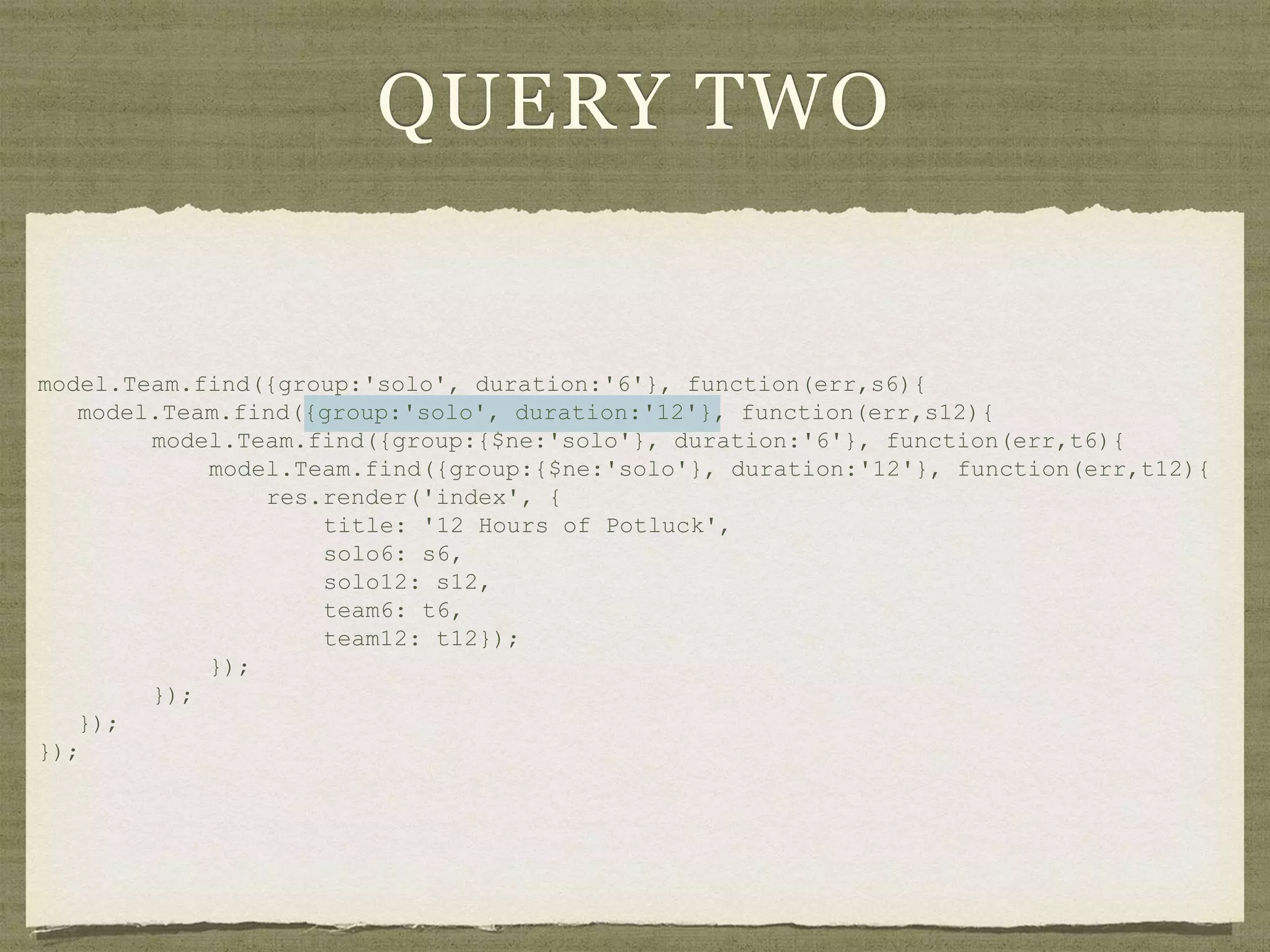 QUERY TWO
model.Team.find({group:'solo', duration:'6'}, function(err,s6){
model.Team.find({group:'solo', duration:'12'}, function(err,s12){
model.Team.find({group:{$ne:'solo'}, duration:'6'}, function(err,t6){
model.Team.find({group:{$ne:'solo'}, duration:'12'}, function(err,t12){
res.render('index', {
title: '12 Hours of Potluck',
solo6: s6,
solo12: s12,
team6: t6,
team12: t12});
});
});
});
});
 