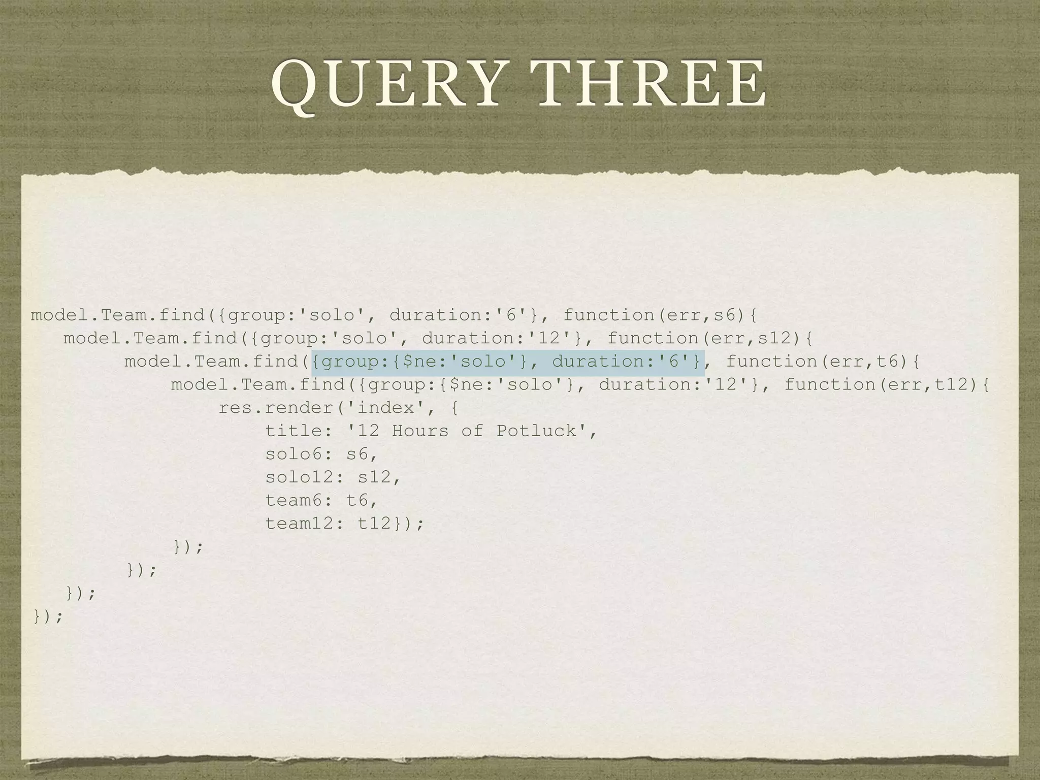 QUERY THREE
model.Team.find({group:'solo', duration:'6'}, function(err,s6){
model.Team.find({group:'solo', duration:'12'}, function(err,s12){
model.Team.find({group:{$ne:'solo'}, duration:'6'}, function(err,t6){
model.Team.find({group:{$ne:'solo'}, duration:'12'}, function(err,t12){
res.render('index', {
title: '12 Hours of Potluck',
solo6: s6,
solo12: s12,
team6: t6,
team12: t12});
});
});
});
});
 