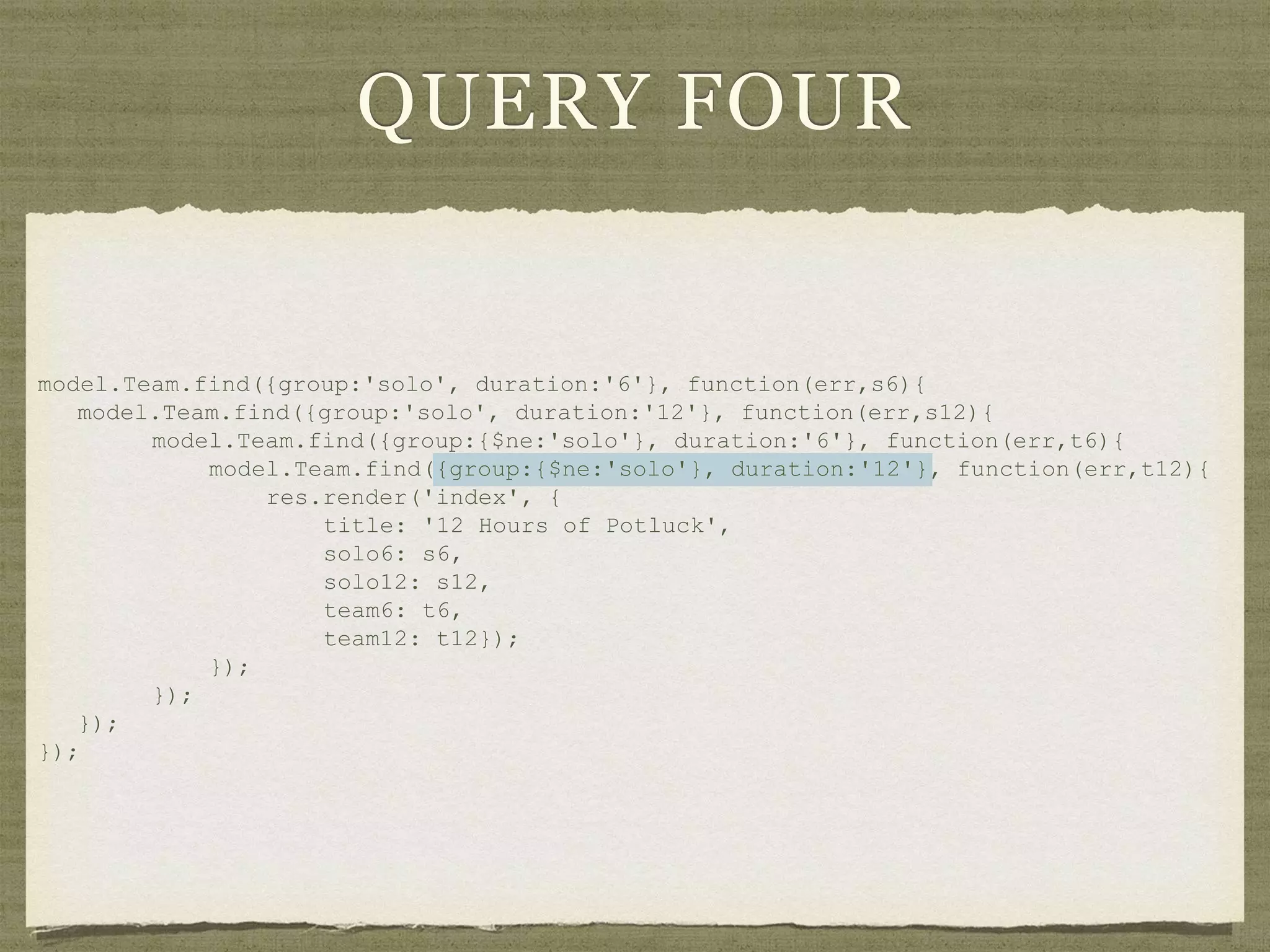 QUERY FOUR
model.Team.find({group:'solo', duration:'6'}, function(err,s6){
model.Team.find({group:'solo', duration:'12'}, function(err,s12){
model.Team.find({group:{$ne:'solo'}, duration:'6'}, function(err,t6){
model.Team.find({group:{$ne:'solo'}, duration:'12'}, function(err,t12){
res.render('index', {
title: '12 Hours of Potluck',
solo6: s6,
solo12: s12,
team6: t6,
team12: t12});
});
});
});
});
 
