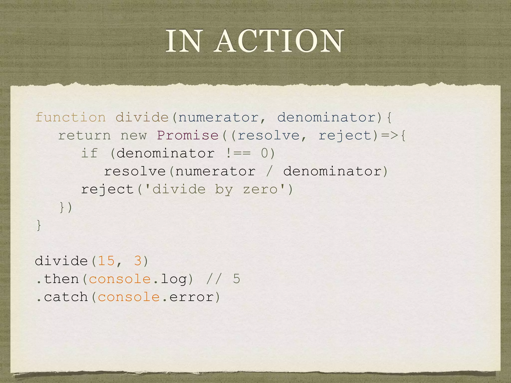 IN ACTION
function divide(numerator, denominator){
return new Promise((resolve, reject)=>{
if (denominator !== 0)
resolve(numerator / denominator)
reject('divide by zero')
})
}
divide(15, 3)
.then(console.log) // 5
.catch(console.error)
 