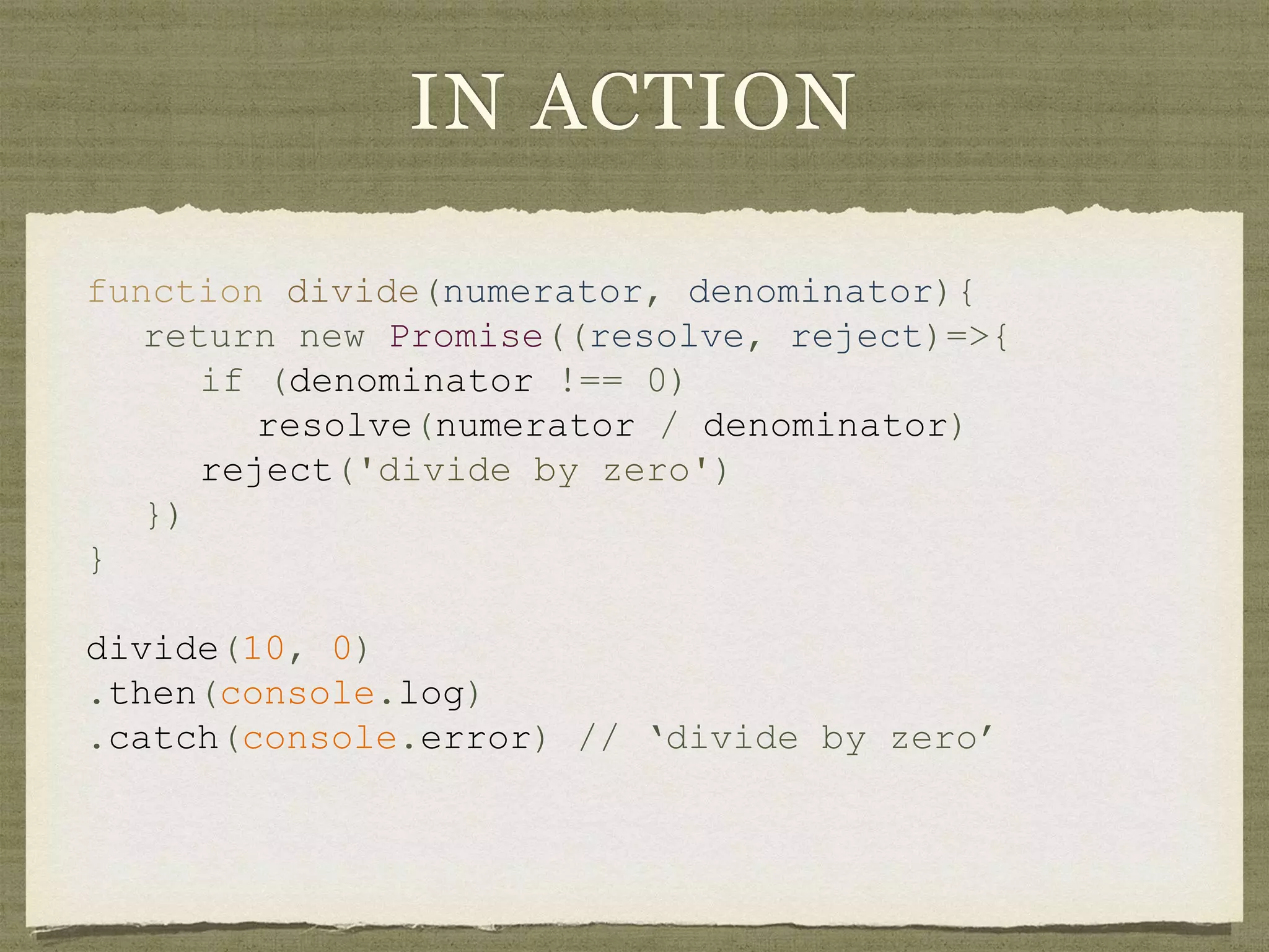 IN ACTION
function divide(numerator, denominator){
return new Promise((resolve, reject)=>{
if (denominator !== 0)
resolve(numerator / denominator)
reject('divide by zero')
})
}
divide(10, 0)
.then(console.log)
.catch(console.error) // ‘divide by zero’
 