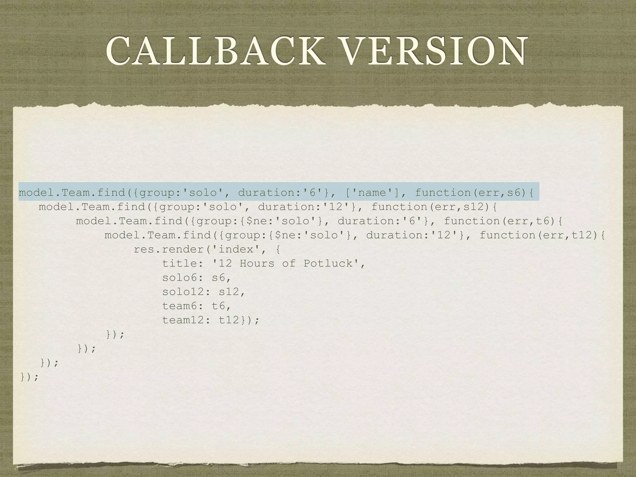 CALLBACK VERSION
model.Team.find({group:'solo', duration:'6'}, ['name'], function(err,s6){
model.Team.find({group:'solo', duration:'12'}, function(err,s12){
model.Team.find({group:{$ne:'solo'}, duration:'6'}, function(err,t6){
model.Team.find({group:{$ne:'solo'}, duration:'12'}, function(err,t12){
res.render('index', {
title: '12 Hours of Potluck',
solo6: s6,
solo12: s12,
team6: t6,
team12: t12});
});
});
});
});
 